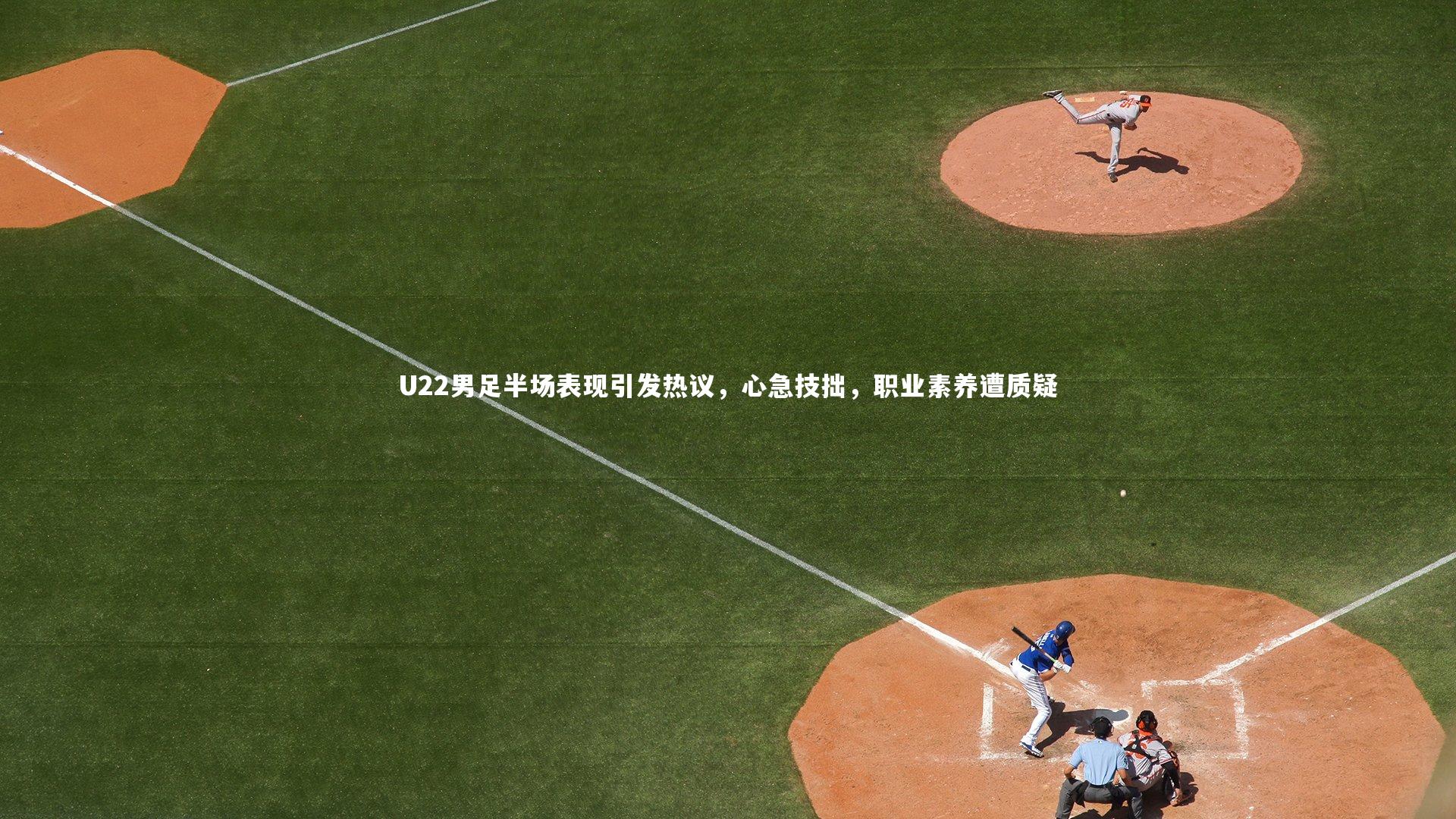 U22男足半场表现引发热议，心急技拙，职业素养遭质疑